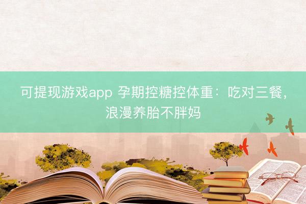 可提现游戏app 孕期控糖控体重：吃对三餐，浪漫养胎不胖妈