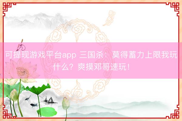 可提现游戏平台app 三国杀:莫得蓄力上限我玩什么?爽摸邓哥速玩!