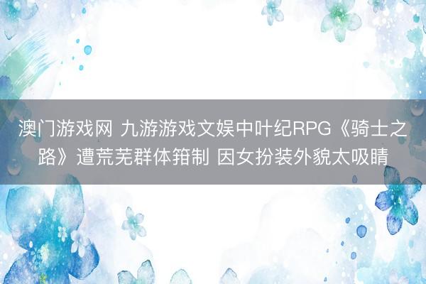 澳门游戏网 九游游戏文娱中叶纪RPG《骑士之路》遭荒芜群体箝制 因女扮装外貌太吸睛