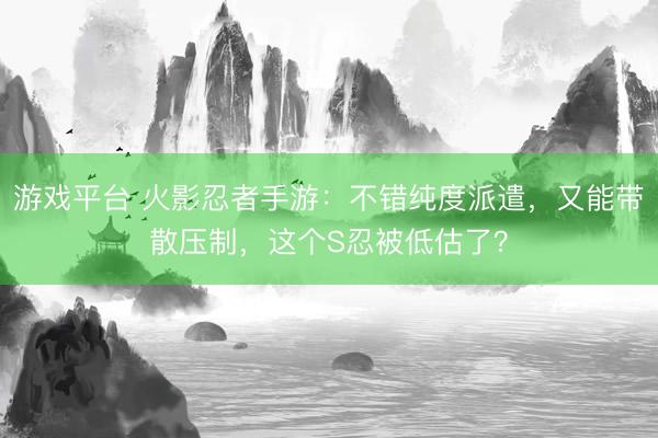 游戏平台 火影忍者手游：不错纯度派遣，又能带散压制，这个S忍被低估了？