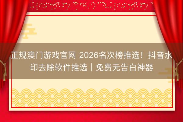 正规澳门游戏官网 2026名次榜推选！抖音水印去除软件推选｜免费无告白神器