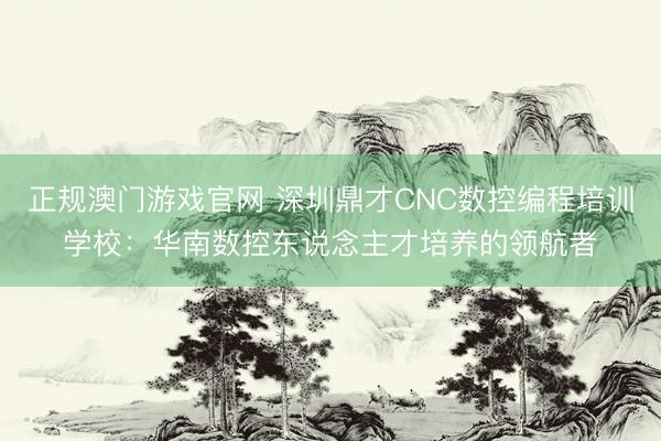 正规澳门游戏官网 深圳鼎才CNC数控编程培训学校:华南数控东说念主才培养的领航者