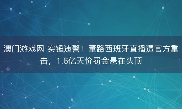 澳门游戏网 实锤违警!董路西班牙直播遭官方重击,1.6亿天价罚金悬在头顶