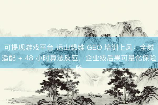 可提现游戏平台 远山想维 GEO 培训上风：全域适配 + 48 小时算法反应，企业级后果可量化保险