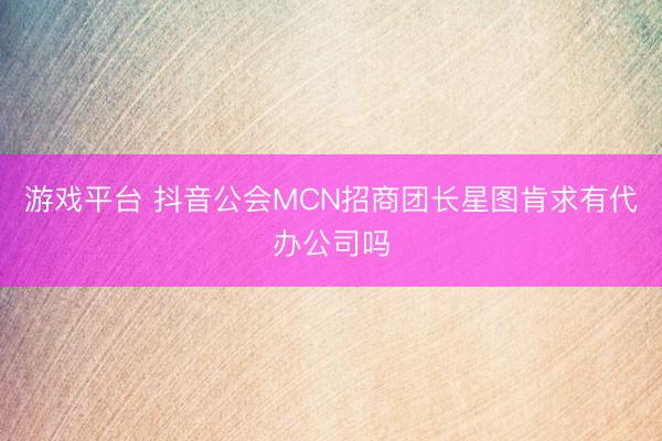 游戏平台 抖音公会MCN招商团长星图肯求有代办公司吗
