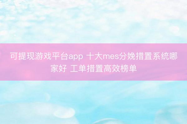 可提现游戏平台app 十大mes分娩措置系统哪家好 工单措置高效榜单