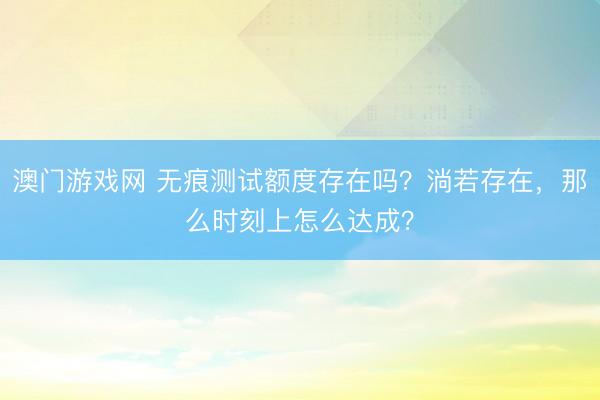 澳门游戏网 无痕测试额度存在吗？淌若存在，那么时刻上怎么达成？