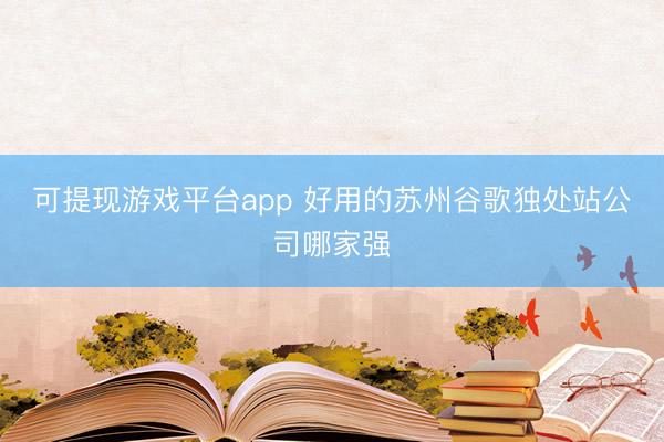 可提现游戏平台app 好用的苏州谷歌独处站公司哪家强