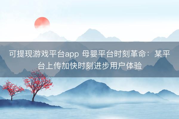 可提现游戏平台app 母婴平台时刻革命：某平台上传加快时刻进步用户体验