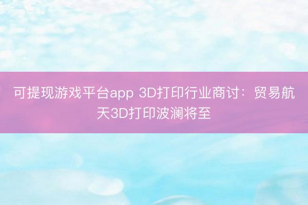 可提现游戏平台app 3D打印行业商讨：贸易航天3D打印波澜将至
