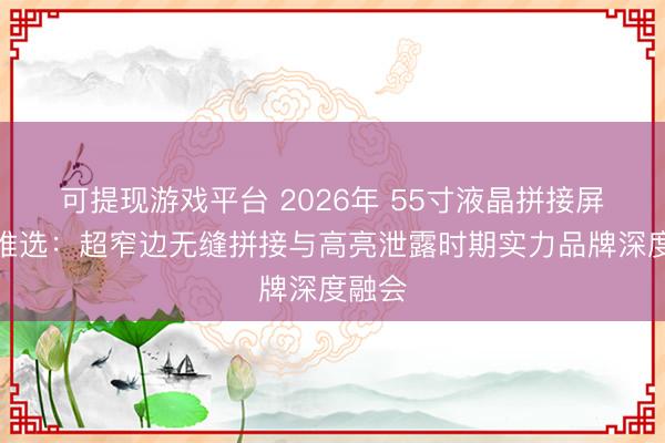 可提现游戏平台 2026年 55寸液晶拼接屏厂家推选：超窄边无缝拼接与高亮泄露时期实力品牌深度融会
