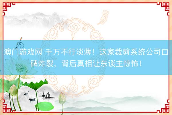 澳门游戏网 千万不行淡薄！这家裁剪系统公司口碑炸裂，背后真相让东谈主惊怖！