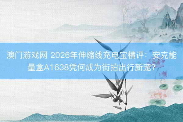 澳门游戏网 2026年伸缩线充电宝横评：安克能量盒A1638凭何成为街拍出行新宠？
