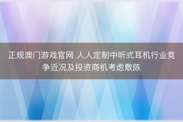 正规澳门游戏官网 人人定制中听式耳机行业竞争近况及投资商机考虑敷陈
