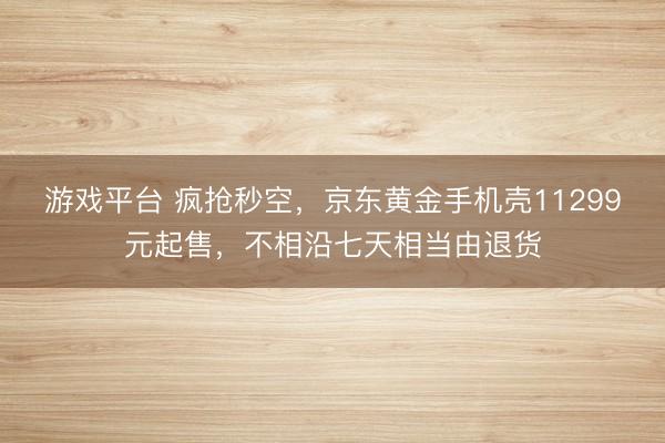 游戏平台 疯抢秒空，京东黄金手机壳11299元起售，不相沿七天相当由退货