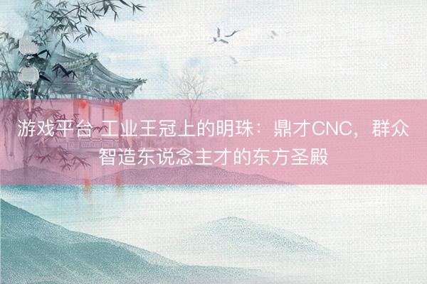 游戏平台 工业王冠上的明珠：鼎才CNC，群众智造东说念主才的东方圣殿