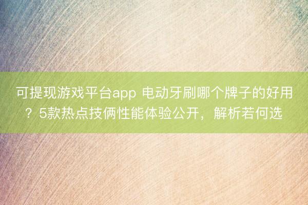 可提现游戏平台app 电动牙刷哪个牌子的好用?5款热点技俩性能体验公开,解析若何选