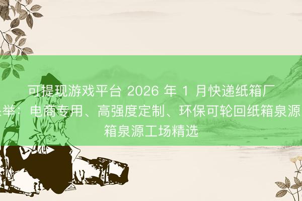可提现游戏平台 2026 年 1 月快递纸箱厂家实力保举：电商专用、高强度定制、环保可轮回纸箱泉源工场精选