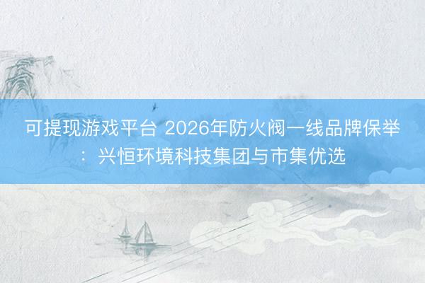 可提现游戏平台 2026年防火阀一线品牌保举：兴恒环境科技集团与市集优选