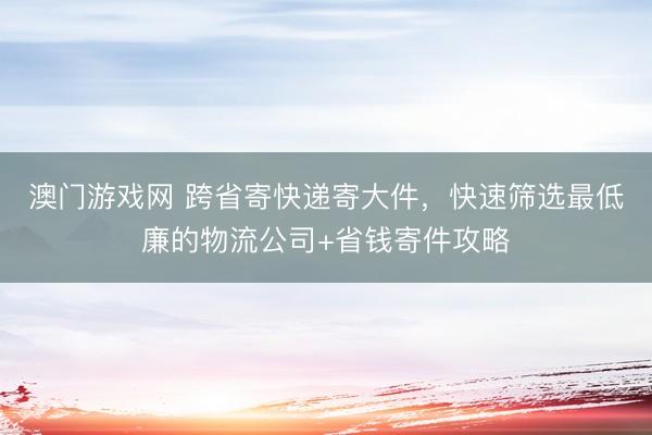 澳门游戏网 跨省寄快递寄大件,快速筛选最低廉的物流公司+省钱寄件攻略