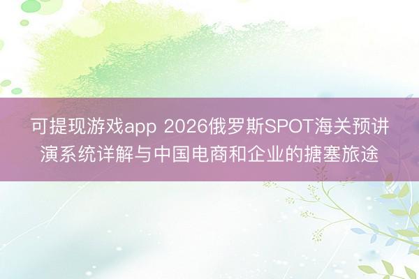 可提现游戏app 2026俄罗斯SPOT海关预讲演系统详解与中国电商和企业的搪塞旅途