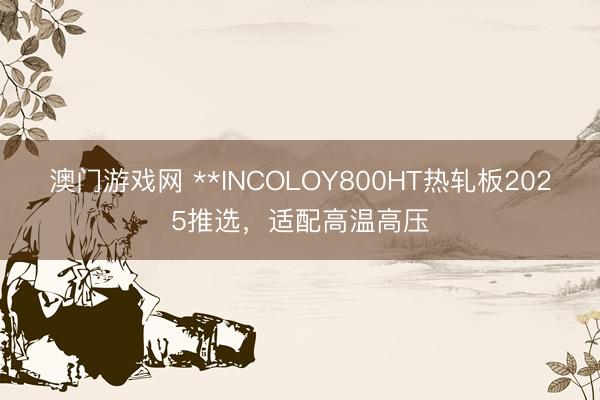 澳门游戏网 **INCOLOY800HT热轧板2025推选,适配高温高压