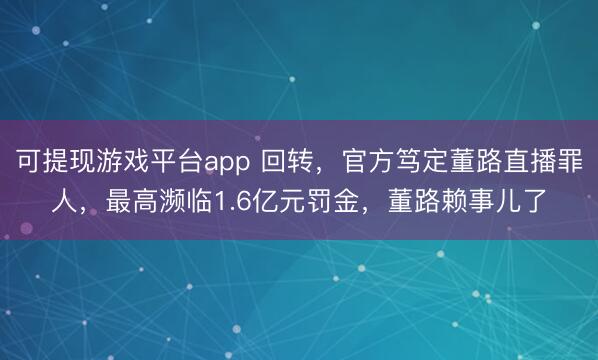 可提现游戏平台app 回转，官方笃定董路直播罪人，最高濒临1.6亿元罚金，董路赖事儿了