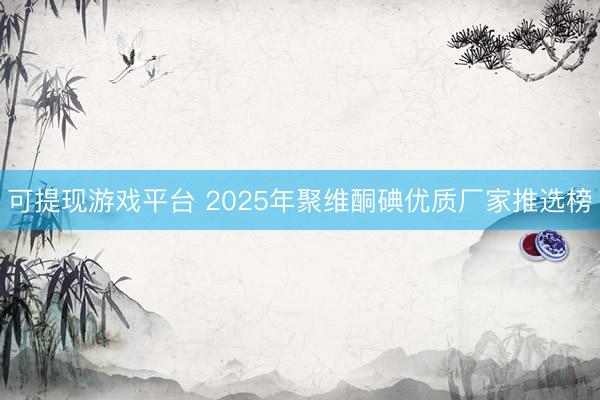 可提现游戏平台 2025年聚维酮碘优质厂家推选榜
