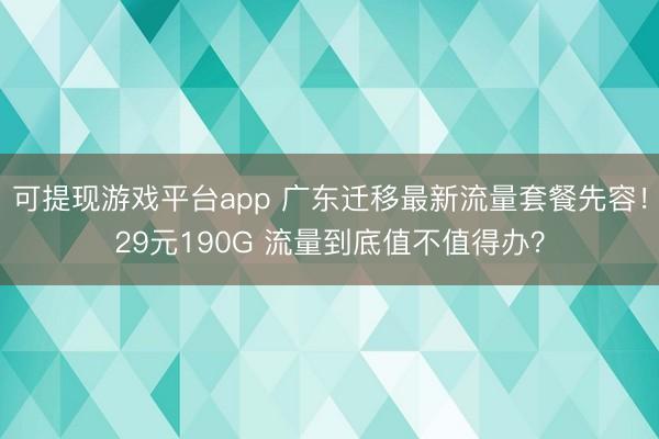 可提现游戏平台app 广东迁移最新流量套餐先容!29元190G 流量到底值不值得办?