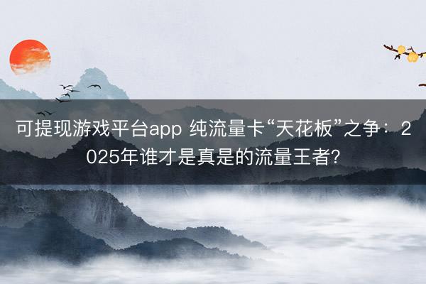 可提现游戏平台app 纯流量卡“天花板”之争：2025年谁才是真是的流量王者？