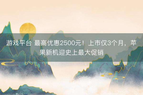 游戏平台 最高优惠2500元!上市仅3个月,苹果新机迎史上最大促销