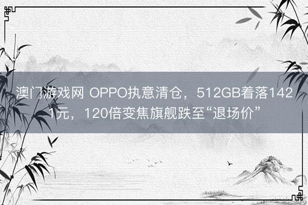 澳门游戏网 OPPO执意清仓，512GB着落1421元，120倍变焦旗舰跌至“退场价”