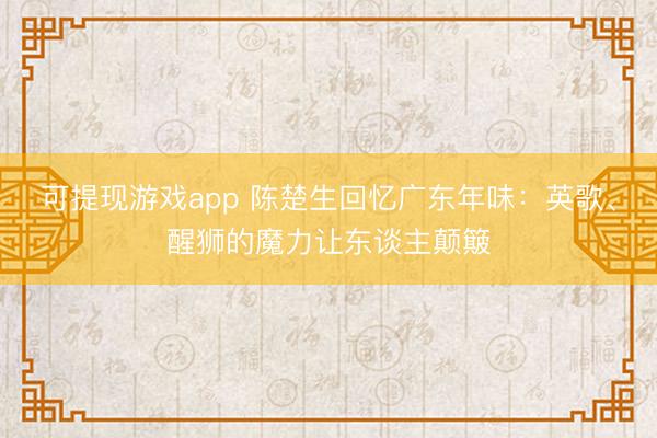 可提现游戏app 陈楚生回忆广东年味：英歌、醒狮的魔力让东谈主颠簸