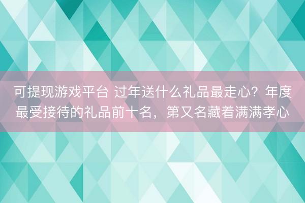 可提现游戏平台 过年送什么礼品最走心？年度最受接待的礼品前十名，第又名藏着满满孝心
