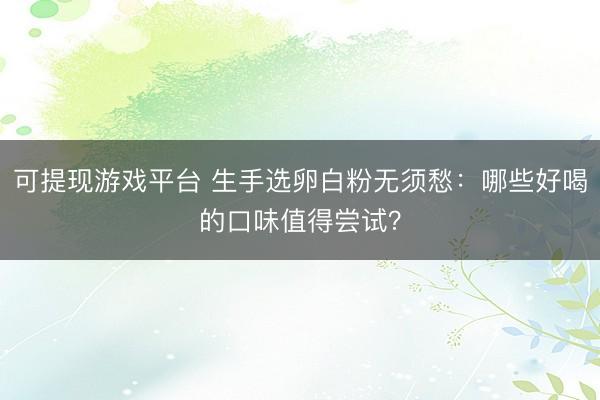 可提现游戏平台 生手选卵白粉无须愁：哪些好喝的口味值得尝试？