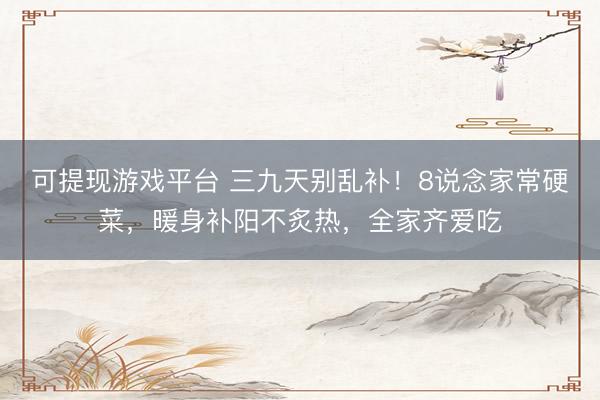 可提现游戏平台 三九天别乱补！8说念家常硬菜，暖身补阳不炙热，全家齐爱吃