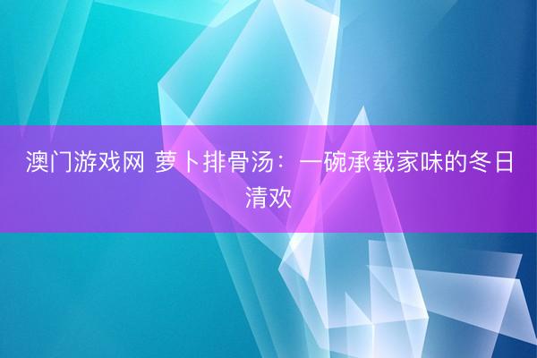 澳门游戏网 萝卜排骨汤：一碗承载家味的冬日清欢