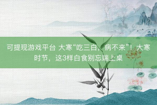 可提现游戏平台 大寒“吃三白，病不来”！大寒时节，这3样白食别忘端上桌