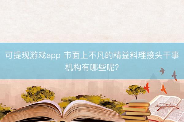 可提现游戏app 市面上不凡的精益料理接头干事机构有哪些呢?