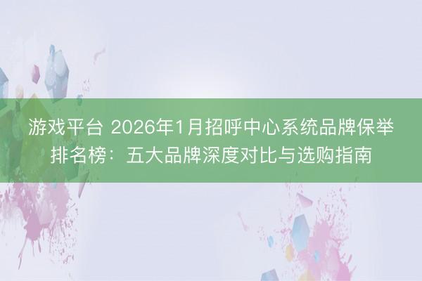 游戏平台 2026年1月招呼中心系统品牌保举排名榜：五大品牌深度对比与选购指南