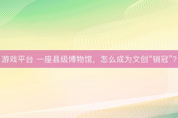 游戏平台 一座县级博物馆,怎么成为文创“销冠”?