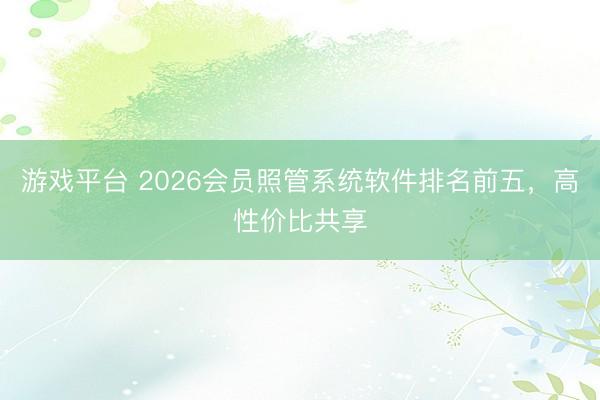游戏平台 2026会员照管系统软件排名前五,高性价比共享