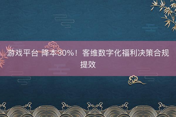 游戏平台 降本30%！客维数字化福利决策合规提效