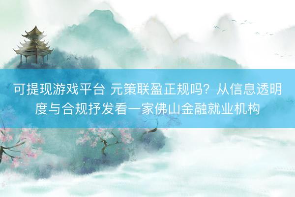 可提现游戏平台 元策联盈正规吗？从信息透明度与合规抒发看一家佛山金融就业机构