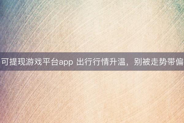 可提现游戏平台app 出行行情升温,别被走势带偏