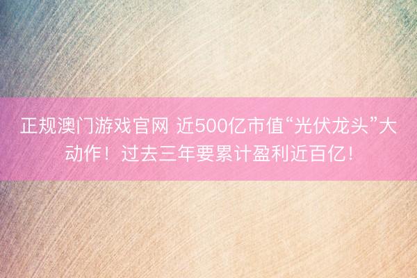 正规澳门游戏官网 近500亿市值“光伏龙头”大动作！过去三年要累计盈利近百亿！