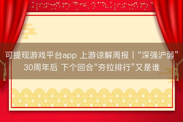 可提现游戏平台app 上游谅解周报丨“深强沪弱”30周年后 下个回合“夯拉排行”又是谁