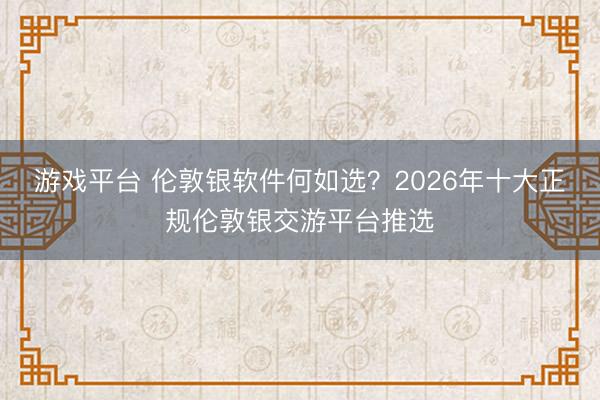游戏平台 伦敦银软件何如选？2026年十大正规伦敦银交游平台推选