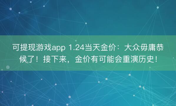 可提现游戏app 1.24当天金价：大众毋庸恭候了！接下来，金价有可能会重演历史！