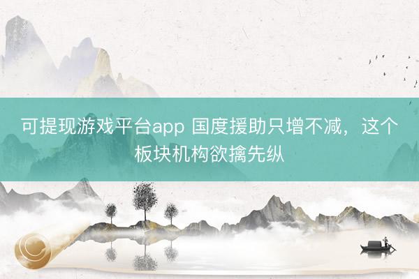 可提现游戏平台app 国度援助只增不减，这个板块机构欲擒先纵